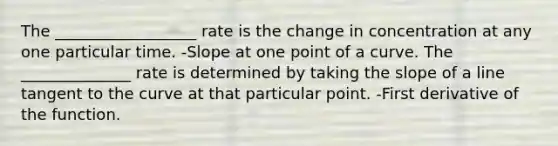 The __________________ rate is the change in concentration at any one particular time. -Slope at one point of a curve. The ______________ rate is determined by taking the slope of a line tangent to the curve at that particular point. -First derivative of the function.