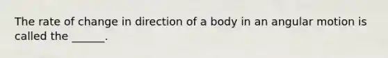 The rate of change in direction of a body in an angular motion is called the ______.