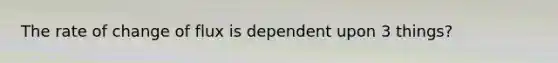 The rate of change of flux is dependent upon 3 things?