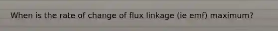 When is the rate of change of flux linkage (ie emf) maximum?