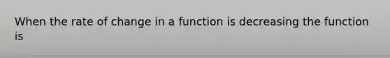 When the rate of change in a function is decreasing the function is