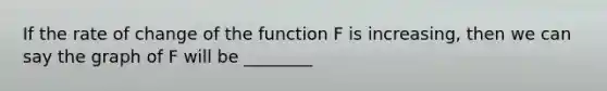 If the rate of change of the function F is increasing, then we can say the graph of F will be ________