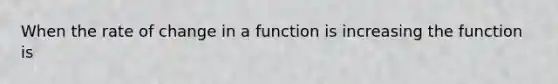 When the rate of change in a function is increasing the function is