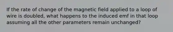 If the rate of change of the magnetic field applied to a loop of wire is doubled, what happens to the induced emf in that loop assuming all the other parameters remain unchanged?