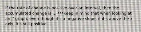 If the rate of change is positive over an interval, then the accumulated change is ... ***Keep in mind that when looking at an f' graph, even though it's a negative slope, if it's above the x-axis, it's still positive