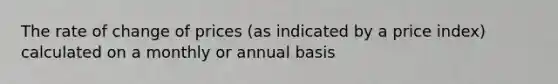 The rate of change of prices (as indicated by a price index) calculated on a monthly or annual basis