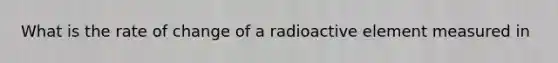 What is the rate of change of a radioactive element measured in