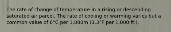 The rate of change of temperature in a rising or descending saturated air parcel. The rate of cooling or warming varies but a common value of 6°C per 1,000m (3.3°F per 1,000 ft.).