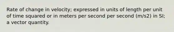 Rate of change in velocity; expressed in units of length per unit of time squared or in meters per second per second (m/s2) in SI; a vector quantity.