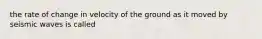 the rate of change in velocity of the ground as it moved by seismic waves is called