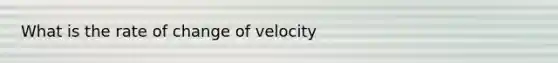 What is the rate of change of velocity