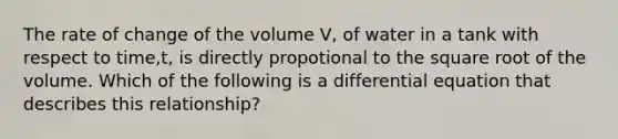 The rate of change of the volume V, of water in a tank with respect to time,t, is directly propotional to the square root of the volume. Which of the following is a differential equation that describes this relationship?