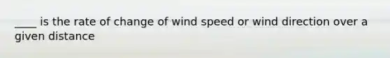 ____ is the rate of change of wind speed or wind direction over a given distance