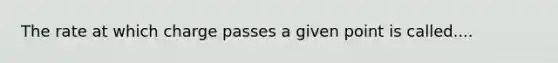 The rate at which charge passes a given point is called....
