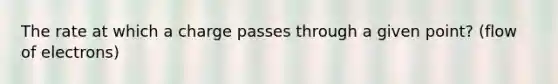 The rate at which a charge passes through a given point? (flow of electrons)