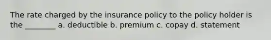 The rate charged by the insurance policy to the policy holder is the ________ a. deductible b. premium c. copay d. statement