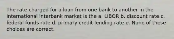 The rate charged for a loan from one bank to another in the international interbank market is the a. LIBOR b. discount rate c. federal funds rate d. primary credit lending rate e. None of these choices are correct.