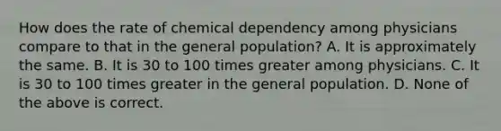 How does the rate of chemical dependency among physicians compare to that in the general population? A. It is approximately the same. B. It is 30 to 100 times greater among physicians. C. It is 30 to 100 times greater in the general population. D. None of the above is correct.