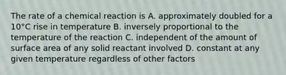 The rate of a chemical reaction is A. approximately doubled for a 10°C rise in temperature B. inversely proportional to the temperature of the reaction C. independent of the amount of surface area of any solid reactant involved D. constant at any given temperature regardless of other factors