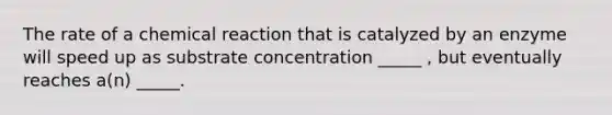 The rate of a chemical reaction that is catalyzed by an enzyme will speed up as substrate concentration _____ , but eventually reaches a(n) _____.