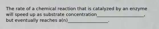 The rate of a chemical reaction that is catalyzed by an enzyme will speed up as substrate concentration_____________________, but eventually reaches a(n)__________________.