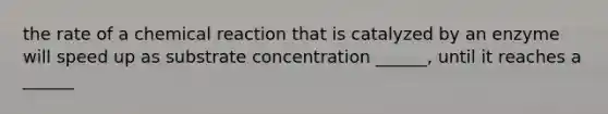 the rate of a chemical reaction that is catalyzed by an enzyme will speed up as substrate concentration ______, until it reaches a ______