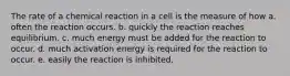 The rate of a chemical reaction in a cell is the measure of how a. often the reaction occurs. b. quickly the reaction reaches equilibrium. c. much energy must be added for the reaction to occur. d. much activation energy is required for the reaction to occur. e. easily the reaction is inhibited.