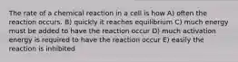 The rate of a chemical reaction in a cell is how A) often the reaction occurs. B) quickly it reaches equilibrium C) much energy must be added to have the reaction occur D) much activation energy is required to have the reaction occur E) easily the reaction is inhibited