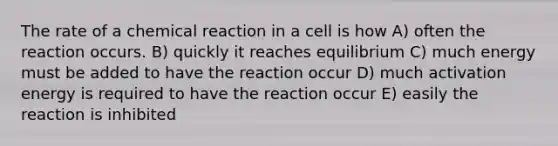 The rate of a chemical reaction in a cell is how A) often the reaction occurs. B) quickly it reaches equilibrium C) much energy must be added to have the reaction occur D) much activation energy is required to have the reaction occur E) easily the reaction is inhibited