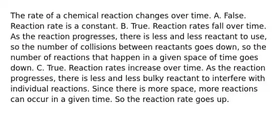 The rate of a chemical reaction changes over time. A. False. Reaction rate is a constant. B. True. Reaction rates fall over time. As the reaction progresses, there is less and less reactant to use, so the number of collisions between reactants goes down, so the number of reactions that happen in a given space of time goes down. C. True. Reaction rates increase over time. As the reaction progresses, there is less and less bulky reactant to interfere with individual reactions. Since there is more space, more reactions can occur in a given time. So the reaction rate goes up.