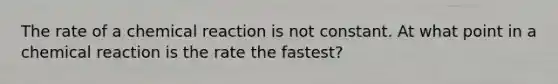 The rate of a chemical reaction is not constant. At what point in a chemical reaction is the rate the fastest?