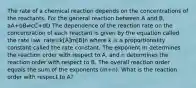 The rate of a chemical reaction depends on the concentrations of the reactants. For the general reaction between A and B, aA+bB⇌cC+dD The dependence of the reaction rate on the concentration of each reactant is given by the equation called the rate law: rate=k[A]m[B]n where k is a proportionality constant called the rate constant. The exponent m determines the reaction order with respect to A, and n determines the reaction order with respect to B. The overall reaction order equals the sum of the exponents (m+n). What is the reaction order with respect to A?