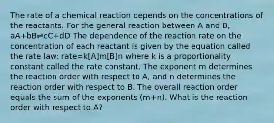 The rate of a chemical reaction depends on the concentrations of the reactants. For the general reaction between A and B, aA+bB⇌cC+dD The dependence of the reaction rate on the concentration of each reactant is given by the equation called the rate law: rate=k[A]m[B]n where k is a proportionality constant called the rate constant. The exponent m determines the reaction order with respect to A, and n determines the reaction order with respect to B. The overall reaction order equals the sum of the exponents (m+n). What is the reaction order with respect to A?