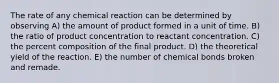 The rate of any chemical reaction can be determined by observing A) the amount of product formed in a unit of time. B) the ratio of product concentration to reactant concentration. C) the percent composition of the final product. D) the theoretical yield of the reaction. E) the number of chemical bonds broken and remade.