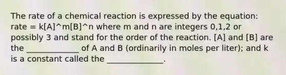 The rate of a chemical reaction is expressed by the equation: rate = k[A]^m[B]^n where m and n are integers 0,1,2 or possibly 3 and stand for the order of the reaction. [A] and [B] are the _____________ of A and B (ordinarily in moles per liter); and k is a constant called the ______________.