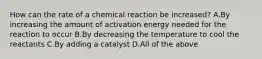 How can the rate of a chemical reaction be increased? A.By increasing the amount of activation energy needed for the reaction to occur B.By decreasing the temperature to cool the reactants C.By adding a catalyst D.All of the above