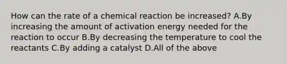 How can the rate of a chemical reaction be increased? A.By increasing the amount of activation energy needed for the reaction to occur B.By decreasing the temperature to cool the reactants C.By adding a catalyst D.All of the above