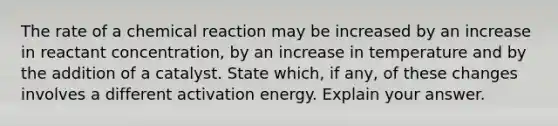 The rate of a chemical reaction may be increased by an increase in reactant concentration, by an increase in temperature and by the addition of a catalyst. State which, if any, of these changes involves a different activation energy. Explain your answer.