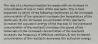 The rate of a chemical reaction increases with an increase in concentration of one or more of the reactants. This is best explained by which of the following statements A) the increased concentration of the reactants increases the temperature of the molecules. B) the increased concentration of the reactants increases the activation energy of the reaction C) the increased concentration of the reactants increases the speed of the molecules D) the increased concentration of the reactants increases the frequency of effective collisions E) the increased concentration of the reactants decreases the activation energy