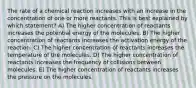 The rate of a chemical reaction increases with an increase in the concentration of one or more reactants. This is best explained by which statement? A) The higher concentration of reactants increases the potential energy of the molecules. B) The higher concentration of reactants increases the activation energy of the reaction. C) The higher concentration of reactants increases the temperature of the molecules. D) The higher concentration of reactants increases the frequency of collisions between molecules. E) The higher concentration of reactants increases the pressure on the molecules.