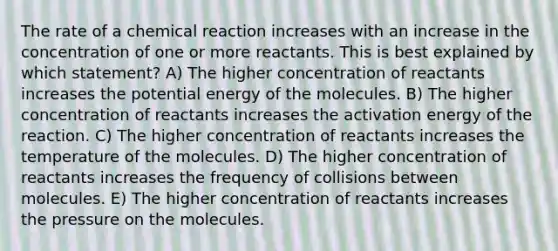 The rate of a chemical reaction increases with an increase in the concentration of one or more reactants. This is best explained by which statement? A) The higher concentration of reactants increases the potential energy of the molecules. B) The higher concentration of reactants increases the activation energy of the reaction. C) The higher concentration of reactants increases the temperature of the molecules. D) The higher concentration of reactants increases the frequency of collisions between molecules. E) The higher concentration of reactants increases the pressure on the molecules.