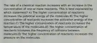 The rate of a chemical reaction increases with an increase in the concentration of one or more reactants. This is best explained by which statement? A) The higher concentration of reactants increases the potential energy of the molecules.B) The higher concentration of reactants increases the activation energy of the reaction.C) The higher concentration of reactants increases the temperature of the molecules.D) The higher concentration of reactants increases the frequency of collisions between molecules.E) The higher concentration of reactants increases the pressure on the molecules.