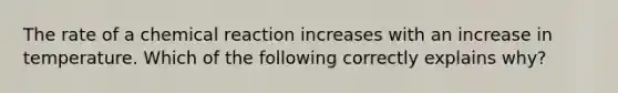 The rate of a chemical reaction increases with an increase in temperature. Which of the following correctly explains why?