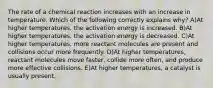 The rate of a chemical reaction increases with an increase in temperature. Which of the following correctly explains why? A)At higher temperatures, the activation energy is increased. B)At higher temperatures, the activation energy is decreased. C)At higher temperatures, more reactant molecules are present and collisions occur more frequently. D)At higher temperatures, reactant molecules move faster, collide more often, and produce more effective collisions. E)At higher temperatures, a catalyst is usually present.