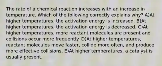 The rate of a chemical reaction increases with an increase in temperature. Which of the following correctly explains why? A)At higher temperatures, the activation energy is increased. B)At higher temperatures, the activation energy is decreased. C)At higher temperatures, more reactant molecules are present and collisions occur more frequently. D)At higher temperatures, reactant molecules move faster, collide more often, and produce more effective collisions. E)At higher temperatures, a catalyst is usually present.