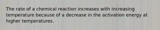 The rate of a chemical reaction increases with increasing temperature because of a decrease in the activation energy at higher temperatures.