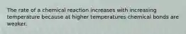 The rate of a chemical reaction increases with increasing temperature because at higher temperatures chemical bonds are weaker.