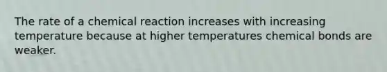 The rate of a chemical reaction increases with increasing temperature because at higher temperatures chemical bonds are weaker.