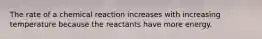 The rate of a chemical reaction increases with increasing temperature because the reactants have more energy.