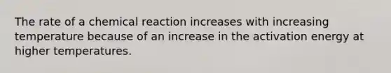 The rate of a chemical reaction increases with increasing temperature because of an increase in the activation energy at higher temperatures.